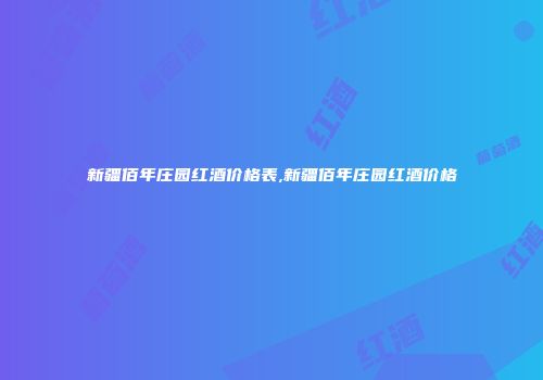 新疆佰年庄园红酒价格表,新疆佰年庄园红酒价格