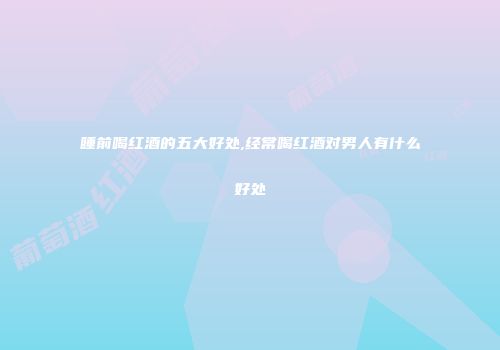 睡前喝红酒的五大好处,经常喝红酒对男人有什么好处