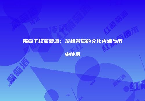 尧舜干红葡萄酒：价格背后的文化内涵与历史传承