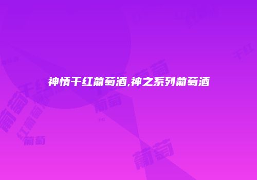 神情干红葡萄酒,神之系列葡萄酒