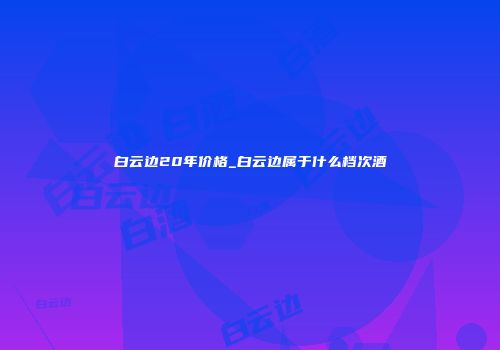 白云边20年价格_白云边属于什么档次酒