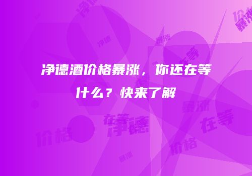 净德酒价格暴涨，你还在等什么？快来了解