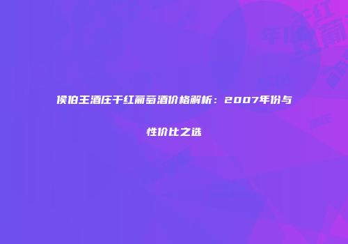 侯伯王酒庄干红葡萄酒价格解析：2007年份与性价比之选