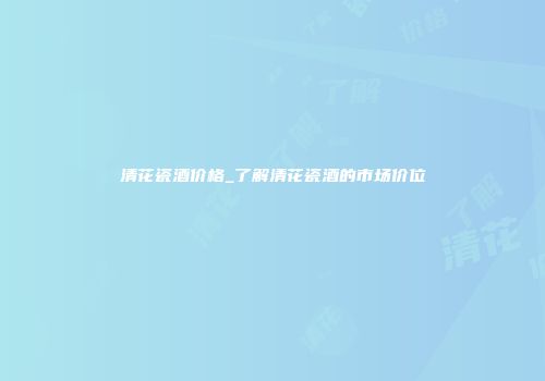 清花瓷酒价格_了解清花瓷酒的市场价位