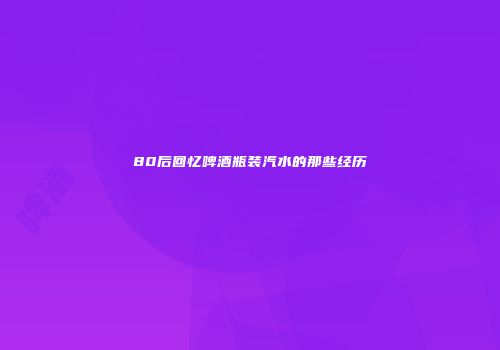 80后回忆啤酒瓶装汽水的那些经历