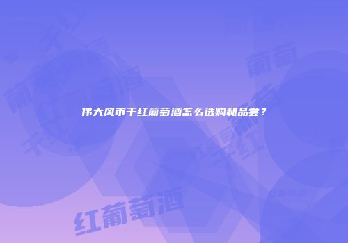 伟大风市干红葡萄酒怎么选购和品尝？