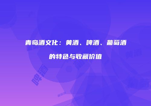 青岛酒文化：黄酒、啤酒、葡萄酒的特色与收藏价值