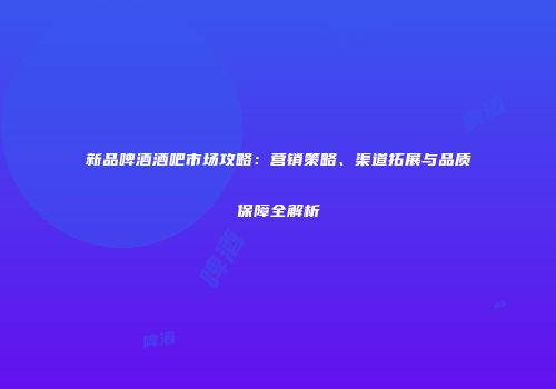 新品啤酒酒吧市场攻略：营销策略、渠道拓展与品质保障全解析