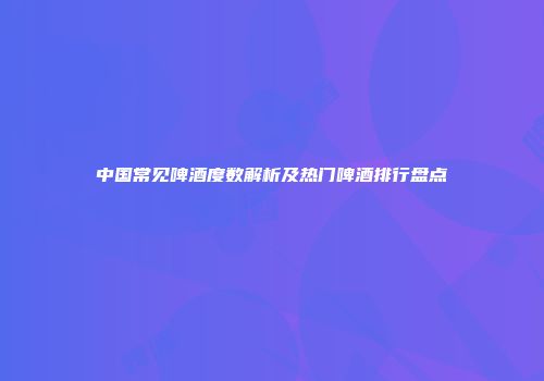 中国常见啤酒度数解析及热门啤酒排行盘点