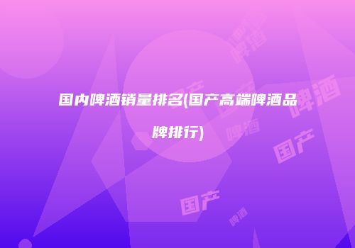 国内啤酒销量排名(国产高端啤酒品牌排行)