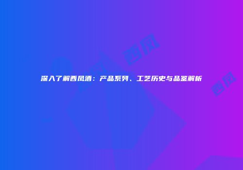 深入了解西凤酒：产品系列、工艺历史与品鉴解析