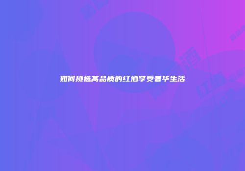 如何挑选高品质的红酒享受奢华生活