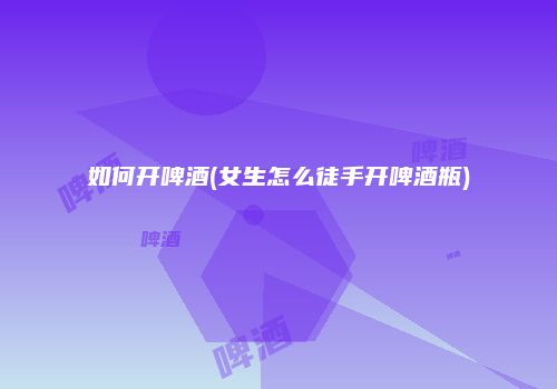如何开啤酒(女生怎么徒手开啤酒瓶)