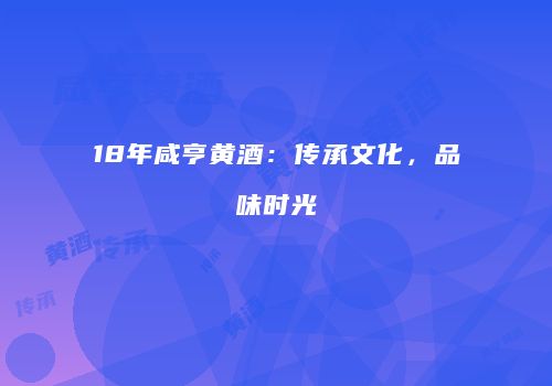 18年咸亨黄酒：传承文化，品味时光