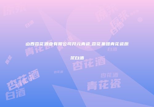 山西杏花酒业有限公司开元青瓷,杏花集团青花瓷原浆白酒