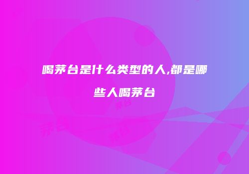 喝茅台是什么类型的人,都是哪些人喝茅台