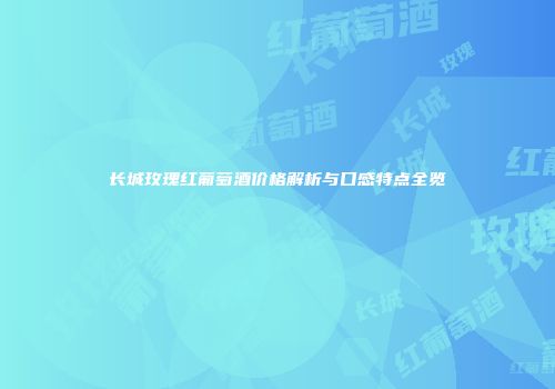 长城玫瑰红葡萄酒价格解析与口感特点全览