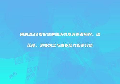 鲁源酒32度价格暴跌未引发消费者热购：信任度、消费观念与囤货压力因素分析
