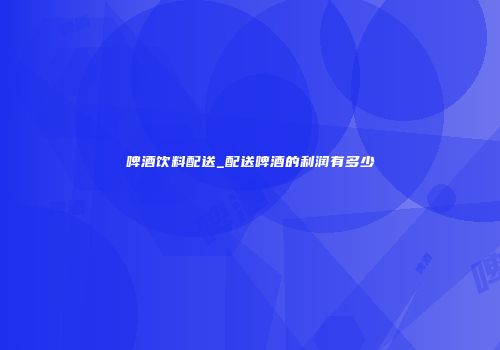 啤酒饮料配送_配送啤酒的利润有多少