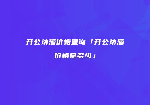 开公坊酒价格查询「开公坊酒价格是多少」