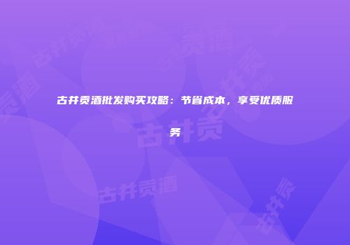 古井贡酒批发购买攻略：节省成本，享受优质服务