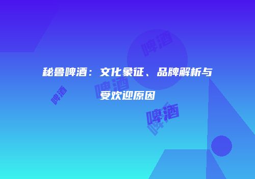 秘鲁啤酒：文化象征、品牌解析与受欢迎原因