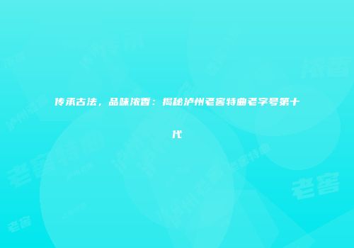 传承古法，品味浓香：揭秘泸州老窖特曲老字号第十代
