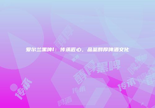 爱尔兰黑啤l：传承匠心，品鉴醇厚啤酒文化