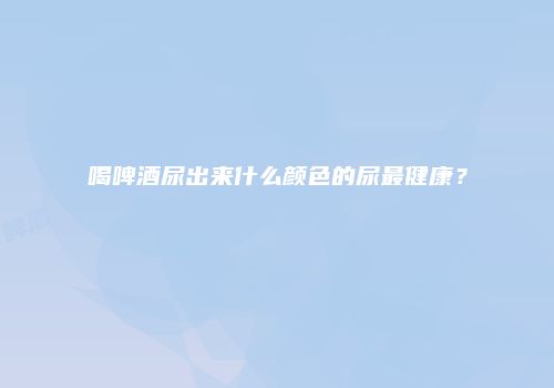 喝啤酒尿出来什么颜色的尿最健康？
