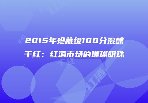 2015年珍藏级100分混酿干红：红酒市场的璀璨明珠