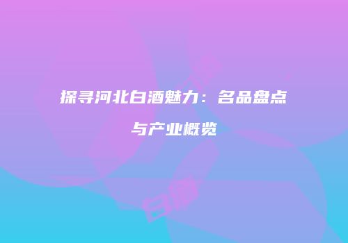 探寻河北白酒魅力：名品盘点与产业概览