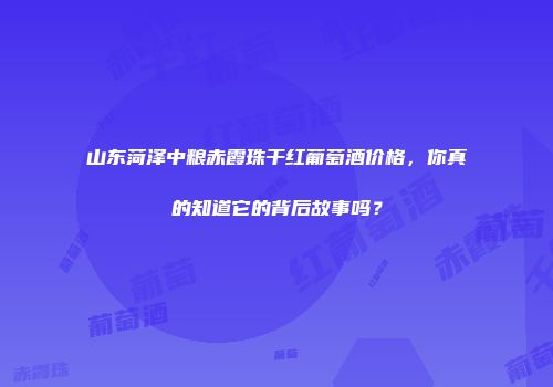 山东菏泽中粮赤霞珠干红葡萄酒价格，你真的知道它的背后故事吗？