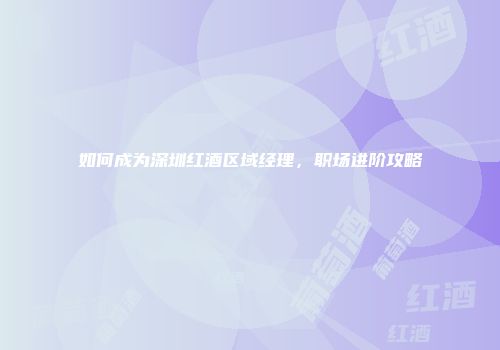 如何成为深圳红酒区域经理，职场进阶攻略