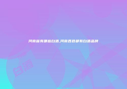 河南省有哪些白酒,河南各县都有白酒品牌