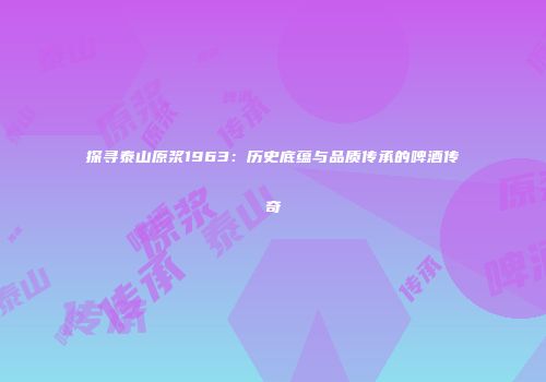 探寻泰山原浆1963：历史底蕴与品质传承的啤酒传奇