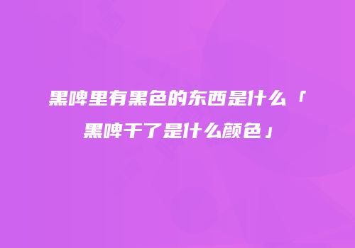 黑啤里有黑色的东西是什么「黑啤干了是什么颜色」