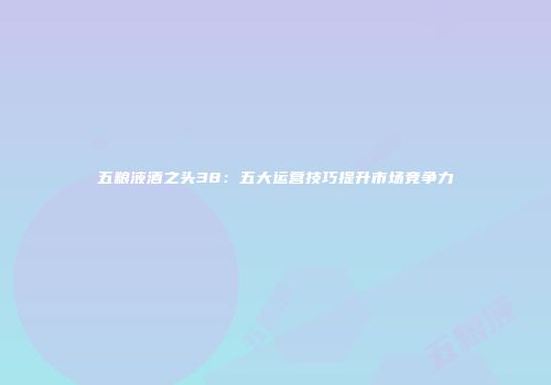 五粮液酒之头38：五大运营技巧提升市场竞争力