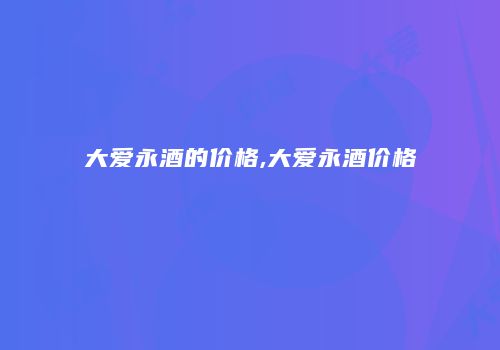 大爱永酒的价格,大爱永酒价格