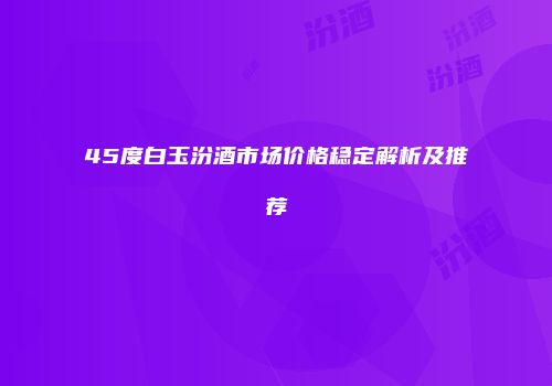 45度白玉汾酒市场价格稳定解析及推荐