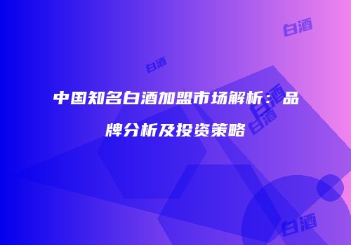 中国知名白酒加盟市场解析：品牌分析及投资策略