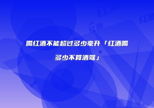 喝红酒不能超过多少毫升「红酒喝多少不算酒驾」