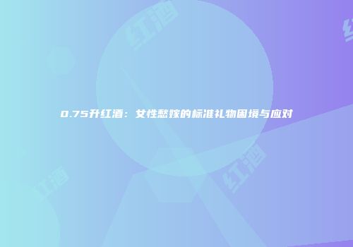 0.75升红酒：女性愁嫁的标准礼物困境与应对