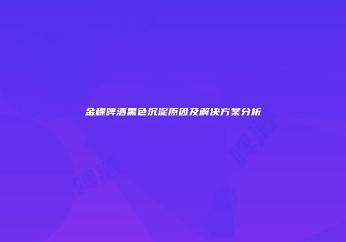 金稞啤酒黑色沉淀原因及解决方案分析