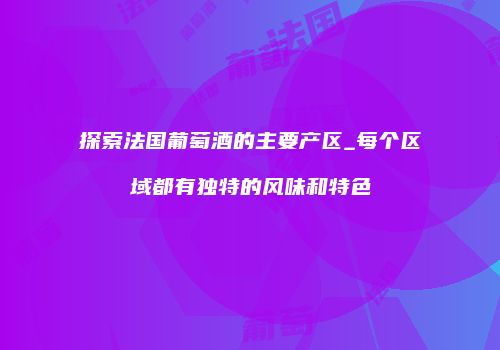 探索法国葡萄酒的主要产区_每个区域都有独特的风味和特色