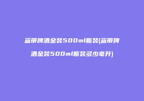 蓝带啤酒金装500ml瓶装(蓝带啤酒金装500ml瓶装多少毫升)