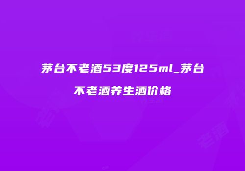 茅台不老酒53度125ml_茅台不老酒养生酒价格