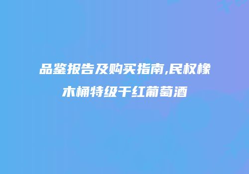 品鉴报告及购买指南,民权橡木桶特级干红葡萄酒