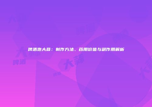 啤酒泡大蒜：制作方法、药用价值与副作用解析