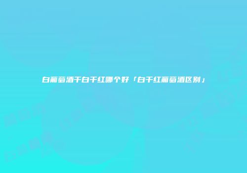 白葡萄酒干白干红哪个好「白干红葡萄酒区别」