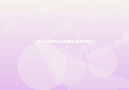 哈尔滨啤酒大比拼哪款最受欢迎？